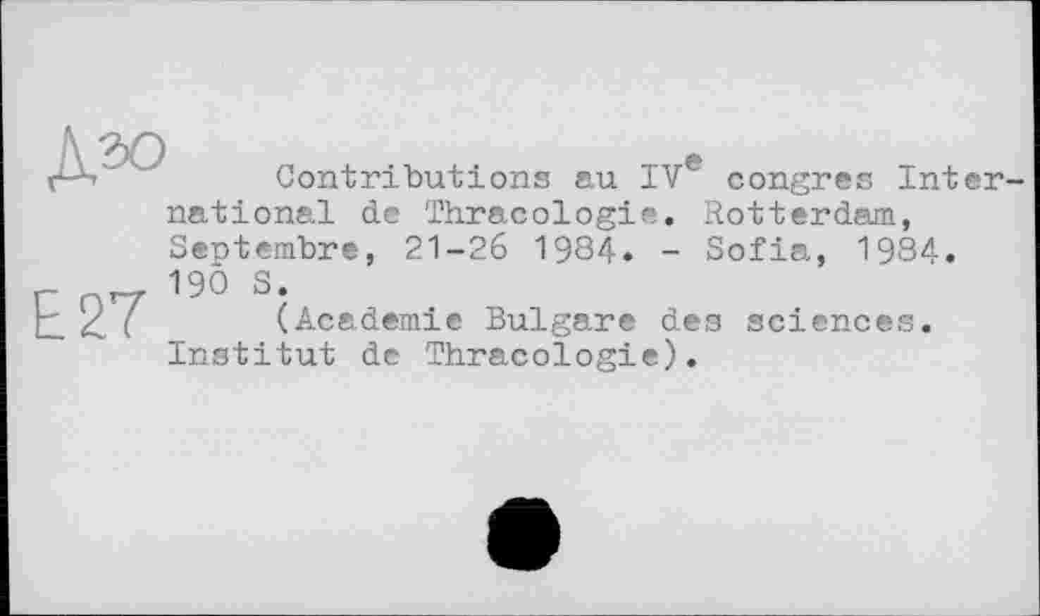 ﻿
Contributions au IVe congres Inter-
E27
national de Thracologie. Rotterdam, Septembre, 21-26 1984. - Sofia, 1984, 190 S.
(Academie Bulgare des sciences. Institut de Thracologie).